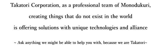 Takatori Corporation, as a professional team of 'Monodukuri', creating things that do not exist is offering solution to the world with unique technologies and alliance ~Please ask anything we might be able to help you with, because we are Takatori~ 