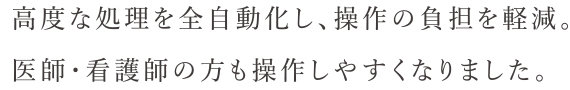 高度な処理を全自動化し、操作の負担を軽減。医師・看護師の方も操作しやすくなりました。